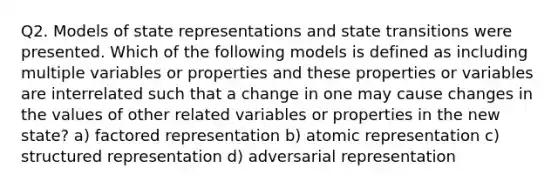 Q2. Models of state representations and state transitions were presented. Which of the following models is defined as including multiple variables or properties and these properties or variables are interrelated such that a change in one may cause changes in the values of other related variables or properties in the new state? a) factored representation b) atomic representation c) structured representation d) adversarial representation