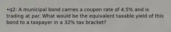 •q2: A municipal bond carries a coupon rate of 4.5% and is trading at par. What would be the equivalent taxable yield of this bond to a taxpayer in a 32% tax bracket?