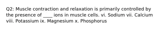 Q2: Muscle contraction and relaxation is primarily controlled by the presence of ____ ions in muscle cells. vi. Sodium vii. Calcium viii. Potassium ix. Magnesium x. Phosphorus