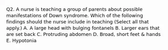 Q2. A nurse is teaching a group of parents about possible manifestations of Down syndrome. Which of the following findings should the nurse include in teaching (Select all that apply.) A. A large head with bulging fontanels B. Larger ears that are set back C. Protruding abdomen D. Broad, short feet & hands E. Hypotonia