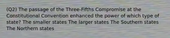 (Q2) The passage of the Three-Fifths Compromise at the Constitutional Convention enhanced the power of which type of state? The smaller states The larger states The Southern states The Northern states