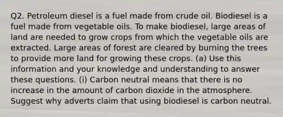 Q2. Petroleum diesel is a fuel made from crude oil. Biodiesel is a fuel made from vegetable oils. To make biodiesel, large areas of land are needed to grow crops from which the vegetable oils are extracted. Large areas of forest are cleared by burning the trees to provide more land for growing these crops. (a) Use this information and your knowledge and understanding to answer these questions. (i) Carbon neutral means that there is no increase in the amount of carbon dioxide in the atmosphere. Suggest why adverts claim that using biodiesel is carbon neutral.