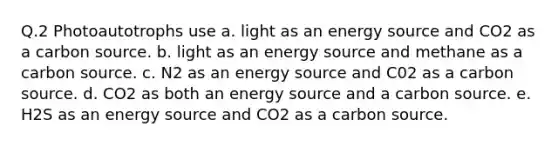 Q.2 Photoautotrophs use a. light as an energy source and CO2 as a carbon source. b. light as an energy source and methane as a carbon source. c. N2 as an energy source and C02 as a carbon source. d. CO2 as both an energy source and a carbon source. e. H2S as an energy source and CO2 as a carbon source.