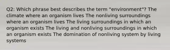 Q2: Which phrase best describes the term "environment"? The climate where an organism lives The nonliving surroundings where an organism lives The living surroundings in which an organism exists The living and nonliving surroundings in which an organism exists The domination of nonliving system by living systems