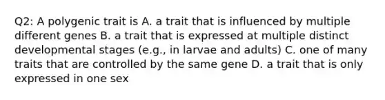 Q2: A polygenic trait is A. a trait that is influenced by multiple different genes B. a trait that is expressed at multiple distinct developmental stages (e.g., in larvae and adults) C. one of many traits that are controlled by the same gene D. a trait that is only expressed in one sex