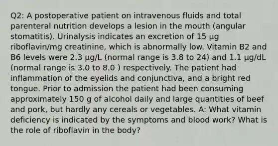 Q2: A postoperative patient on intravenous fluids and total parenteral nutrition develops a lesion in the mouth (angular stomatitis). Urinalysis indicates an excretion of 15 μg riboflavin/mg creatinine, which is abnormally low. Vitamin B2 and B6 levels were 2.3 μg/L (normal range is 3.8 to 24) and 1.1 μg/dL (normal range is 3.0 to 8.0 ) respectively. The patient had inflammation of the eyelids and conjunctiva, and a bright red tongue. Prior to admission the patient had been consuming approximately 150 g of alcohol daily and large quantities of beef and pork, but hardly any cereals or vegetables. A: What vitamin deficiency is indicated by the symptoms and blood work? What is the role of riboflavin in the body?