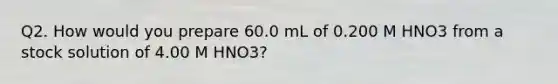 Q2. How would you prepare 60.0 mL of 0.200 M HNO3 from a stock solution of 4.00 M HNO3?