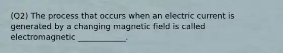 (Q2) The process that occurs when an electric current is generated by a changing magnetic field is called electromagnetic ____________.