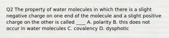 Q2 The property of water molecules in which there is a slight negative charge on one end of the molecule and a slight positive charge on the other is called ____ A. polarity B. this does not occur in water molecules C. covalency D. dysphotic