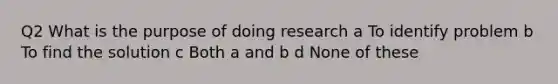 Q2 What is the purpose of doing research a To identify problem b To find the solution c Both a and b d None of these