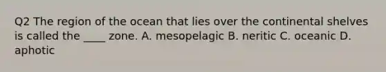 Q2 The region of the ocean that lies over the continental shelves is called the ____ zone. A. mesopelagic B. neritic C. oceanic D. aphotic