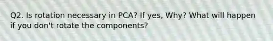 Q2. Is rotation necessary in PCA? If yes, Why? What will happen if you don't rotate the components?