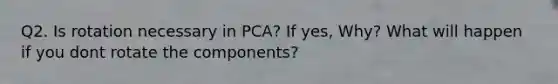 Q2. Is rotation necessary in PCA? If yes, Why? What will happen if you dont rotate the components?