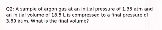 Q2: A sample of argon gas at an initial pressure of 1.35 atm and an initial volume of 18.5 L is compressed to a final pressure of 3.89 atim. What is the final volume?