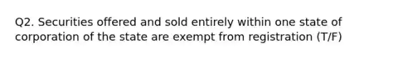 Q2. Securities offered and sold entirely within one state of corporation of the state are exempt from registration (T/F)