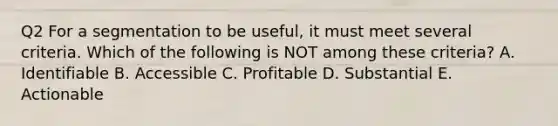 Q2 For a segmentation to be useful, it must meet several criteria. Which of the following is NOT among these criteria? A. Identifiable B. Accessible C. Profitable D. Substantial E. Actionable