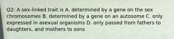 Q2: A sex-linked trait is A. determined by a gene on the sex chromosomes B. determined by a gene on an autosome C. only expressed in asexual organisms D. only passed from fathers to daughters, and mothers to sons