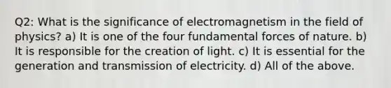 Q2: What is the significance of electromagnetism in the field of physics? a) It is one of the four fundamental forces of nature. b) It is responsible for the creation of light. c) It is essential for the generation and transmission of electricity. d) All of the above.