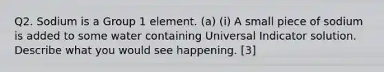 Q2. Sodium is a Group 1 element. (a) (i) A small piece of sodium is added to some water containing Universal Indicator solution. Describe what you would see happening. [3]