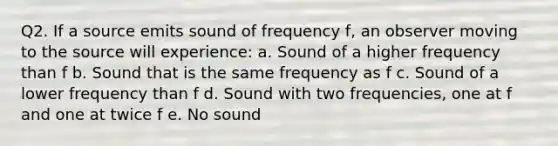 Q2. If a source emits sound of frequency f, an observer moving to the source will experience: a. Sound of a higher frequency than f b. Sound that is the same frequency as f c. Sound of a lower frequency than f d. Sound with two frequencies, one at f and one at twice f e. No sound