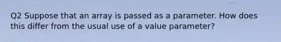 Q2 Suppose that an array is passed as a parameter. How does this differ from the usual use of a value parameter?