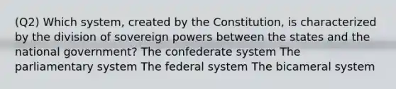 (Q2) Which system, created by the Constitution, is characterized by the division of sovereign powers between the states and the national government? The confederate system The parliamentary system The federal system The bicameral system