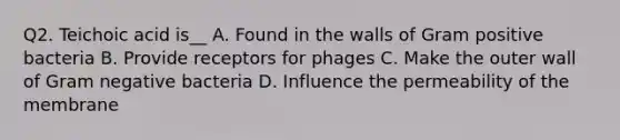 Q2. Teichoic acid is__ A. Found in the walls of Gram positive bacteria B. Provide receptors for phages C. Make the outer wall of Gram negative bacteria D. Influence the permeability of the membrane