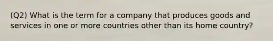 (Q2) What is the term for a company that produces goods and services in one or more countries other than its home country?