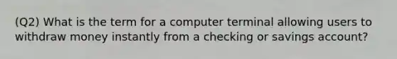 (Q2) What is the term for a computer terminal allowing users to withdraw money instantly from a checking or savings account?