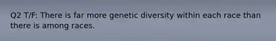 Q2 T/F: There is far more genetic diversity within each race than there is among races.