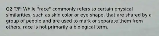 Q2 T/F: While "race" commonly refers to certain physical similarities, such as skin color or eye shape, that are shared by a group of people and are used to mark or separate them from others, race is not primarily a biological term.