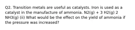 Q2. Transition metals are useful as catalysts. Iron is used as a catalyst in the manufacture of ammonia. N2(g) + 3 H2(g) 2 NH3(g) (ii) What would be the effect on the yield of ammonia if the pressure was increased?