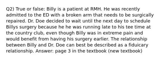 Q2) True or false: Billy is a patient at RMH. He was recently admitted to the ED with a broken arm that needs to be surgically repaired. Dr. Doe decided to wait until the next day to schedule Billys surgery because he he was running late to his tee time at the country club, even though Billy was in extreme pain and would benefit from having his surgery earlier. The relationship between Billy and Dr. Doe can best be described as a fiduicary relationship. Answer: page 3 in the textbook (new textbook)