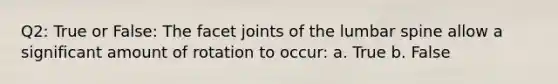 Q2: True or False: The facet joints of the lumbar spine allow a significant amount of rotation to occur: a. True b. False