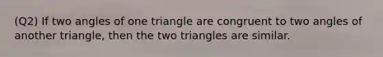 (Q2) If two angles of one triangle are congruent to two angles of another triangle, then the two triangles are similar.