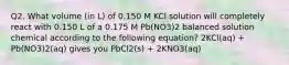 Q2. What volume (in L) of 0.150 M KCl solution will completely react with 0.150 L of a 0.175 M Pb(NO3)2 balanced solution chemical according to the following equation? 2KCl(aq) + Pb(NO3)2(aq) gives you PbCl2(s) + 2KNO3(aq)