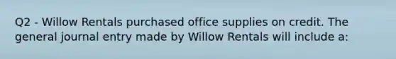 Q2 - Willow Rentals purchased office supplies on credit. The general journal entry made by Willow Rentals will include a: