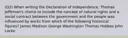 (Q2) When writing the Declaration of Independence, Thomas Jefferson's choice to include the concept of natural rights and a social contract between the government and the people was influenced by works from which of the following historical figures? James Madison George Washington Thomas Hobbes John Locke