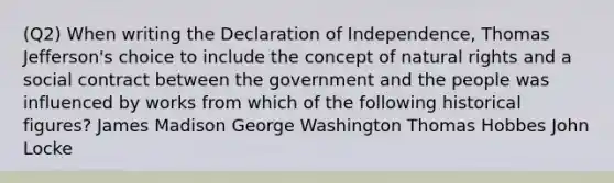 (Q2) When writing the Declaration of Independence, Thomas Jefferson's choice to include the concept of natural rights and a social contract between the government and the people was influenced by works from which of the following historical figures? James Madison George Washington Thomas Hobbes John Locke