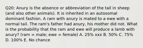 Q20: Anury is the absence or abbreviation of the tail in sheep (and also other animals). It is inherited in an autosomal dominant fashion. A ram with anury is mated to a ewe with a normal tail. The ram's father had anury, his mother did not. What is the probability that the ram and ewe will produce a lamb with anury? (ram = male; ewe = female) A. 25% xxx B. 50% C. 75% D. 100% E. No chance