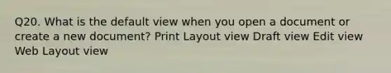 Q20. What is the default view when you open a document or create a new document? Print Layout view Draft view Edit view Web Layout view