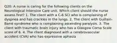 Q20: A nurse is caring for the following clients on the Neurological Intensive Care unit. Which client should the nurse assess first? 1. The client with a C-6 SCI who is complaining of dyspnea and has crackles in the lungs. 2. The client with Guillain-Barré syndrome who is complaining ascending paralysis. 3. The client with traumatic brain injury who has a Glasgow Coma Scale score of 6. 4. The client diagnosed with a cerebrovascular accident (CVA) who has expressive aphasia