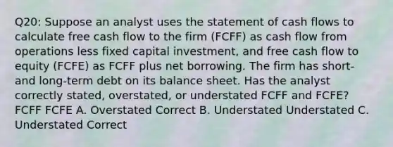 Q20: Suppose an analyst uses the statement of cash flows to calculate free cash flow to the firm (FCFF) as cash flow from operations less fixed capital investment, and free cash flow to equity (FCFE) as FCFF plus net borrowing. The firm has short- and long-term debt on its balance sheet. Has the analyst correctly stated, overstated, or understated FCFF and FCFE? FCFF FCFE A. Overstated Correct B. Understated Understated C. Understated Correct