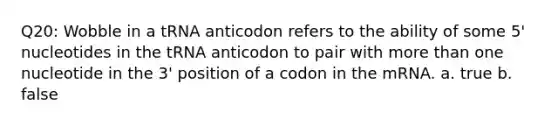 Q20: Wobble in a tRNA anticodon refers to the ability of some 5' nucleotides in the tRNA anticodon to pair with more than one nucleotide in the 3' position of a codon in the mRNA. a. true b. false