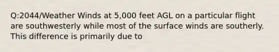 Q:2044/Weather Winds at 5,000 feet AGL on a particular flight are southwesterly while most of the surface winds are southerly. This difference is primarily due to