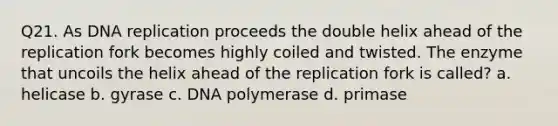 Q21. As DNA replication proceeds the double helix ahead of the replication fork becomes highly coiled and twisted. The enzyme that uncoils the helix ahead of the replication fork is called? a. helicase b. gyrase c. DNA polymerase d. primase