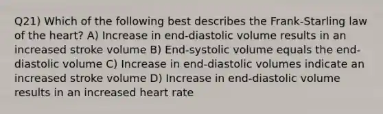 Q21) Which of the following best describes the Frank-Starling law of the heart? A) Increase in end-diastolic volume results in an increased stroke volume B) End-systolic volume equals the end-diastolic volume C) Increase in end-diastolic volumes indicate an increased stroke volume D) Increase in end-diastolic volume results in an increased heart rate