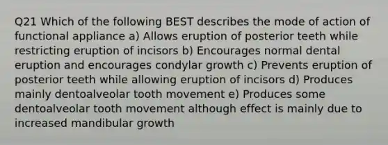 Q21 Which of the following BEST describes the mode of action of functional appliance a) Allows eruption of posterior teeth while restricting eruption of incisors b) Encourages normal dental eruption and encourages condylar growth c) Prevents eruption of posterior teeth while allowing eruption of incisors d) Produces mainly dentoalveolar tooth movement e) Produces some dentoalveolar tooth movement although effect is mainly due to increased mandibular growth