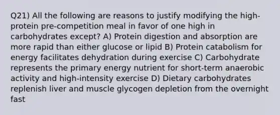 Q21) All the following are reasons to justify modifying the high-protein pre-competition meal in favor of one high in carbohydrates except? A) Protein digestion and absorption are more rapid than either glucose or lipid B) Protein catabolism for energy facilitates dehydration during exercise C) Carbohydrate represents the primary energy nutrient for short-term anaerobic activity and high-intensity exercise D) Dietary carbohydrates replenish liver and muscle glycogen depletion from the overnight fast