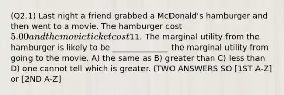 (Q2.1) Last night a friend grabbed a McDonald's hamburger and then went to a movie. The hamburger cost 5.00 and the movie ticket cost11. The marginal utility from the hamburger is likely to be ______________ the marginal utility from going to the movie. A) the same as B) greater than C) less than D) one cannot tell which is greater. (TWO ANSWERS SO [1ST A-Z] or [2ND A-Z]